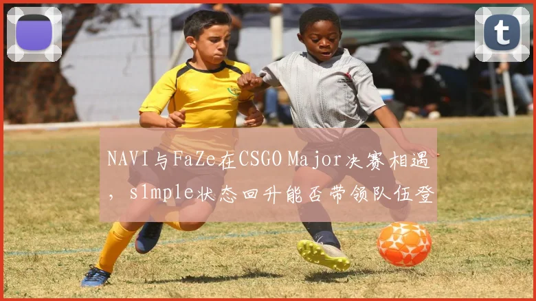 NAVI与FaZe在CSGO Major决赛相遇，s1mple状态回升能否带领队伍登顶？