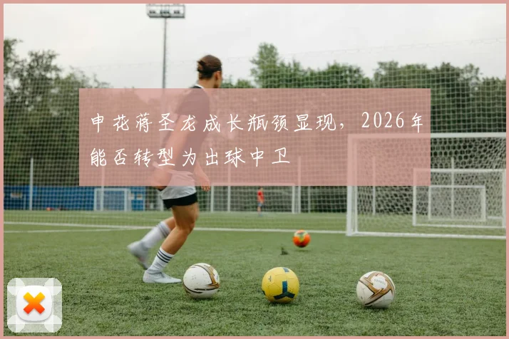 申花蒋圣龙成长瓶颈显现，2026年能否转型为出球中卫