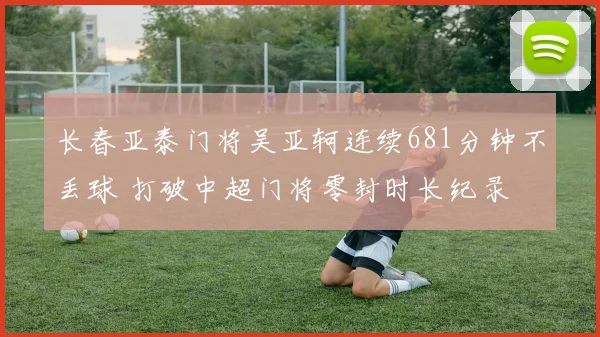 长春亚泰门将吴亚轲连续681分钟不丢球 打破中超门将零封时长纪录