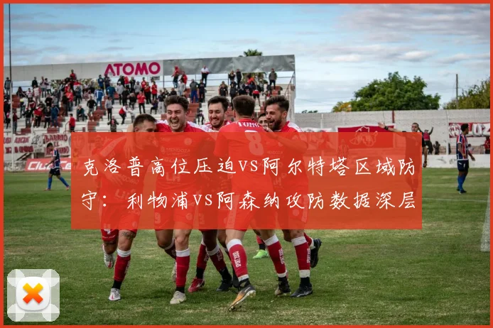 克洛普高位压迫vs阿尔特塔区域防守:利物浦vs阿森纳攻防数据深层对比