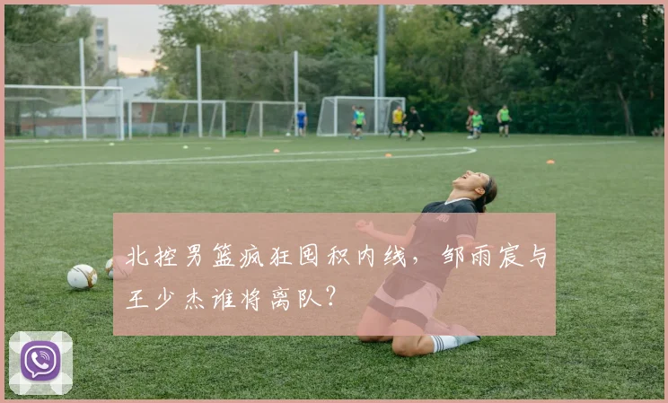北控男篮疯狂囤积内线，邹雨宸与王少杰谁将离队？